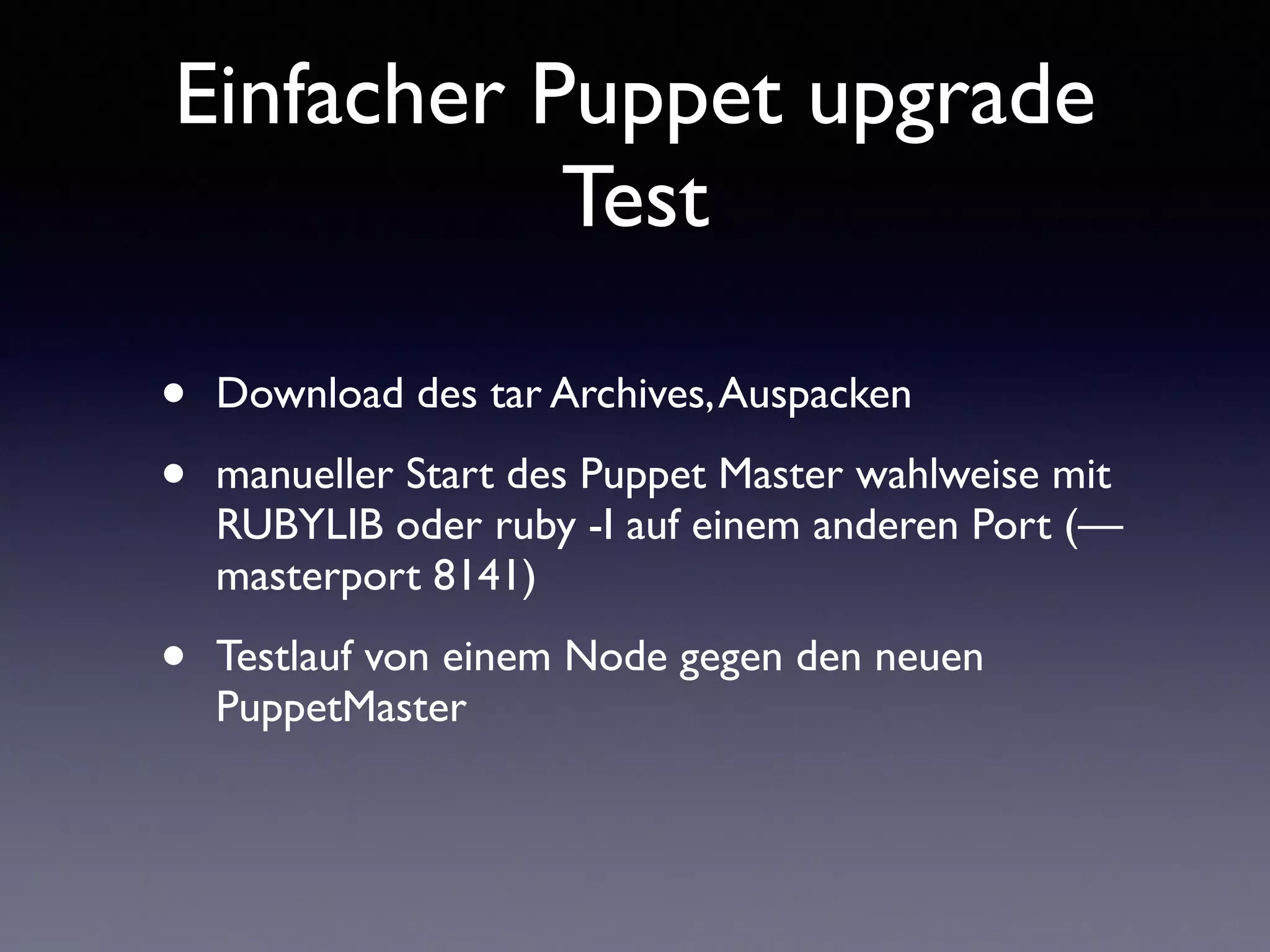 Einfacher Puppet upgrade 
Test 
• Download des tar Archives, Auspacken 
• manueller Start des Puppet Master wahlweise mit 
RUBYLIB oder ruby -I auf einem anderen Port (— 
masterport 8141) 
• Testlauf von einem Node gegen den neuen 
PuppetMaster 
 