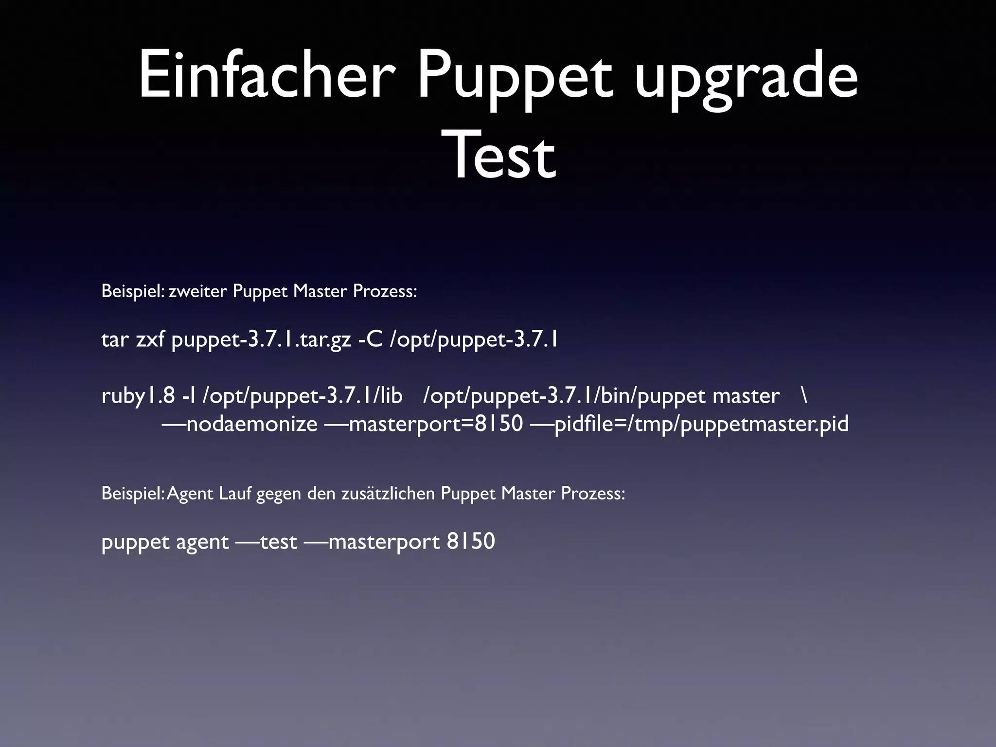 Einfacher Puppet upgrade 
Test 
Beispiel: zweiter Puppet Master Prozess: 
! 
tar zxf puppet-3.7.1.tar.gz -C /opt/puppet-3.7.1 
! 
ruby1.8 -I /opt/puppet-3.7.1/lib /opt/puppet-3.7.1/bin/puppet master  
—nodaemonize —masterport=8150 —pidfile=/tmp/puppetmaster.pid 
!! 
Beispiel: Agent Lauf gegen den zusätzlichen Puppet Master Prozess: 
! 
puppet agent —test —masterport 8150 
 