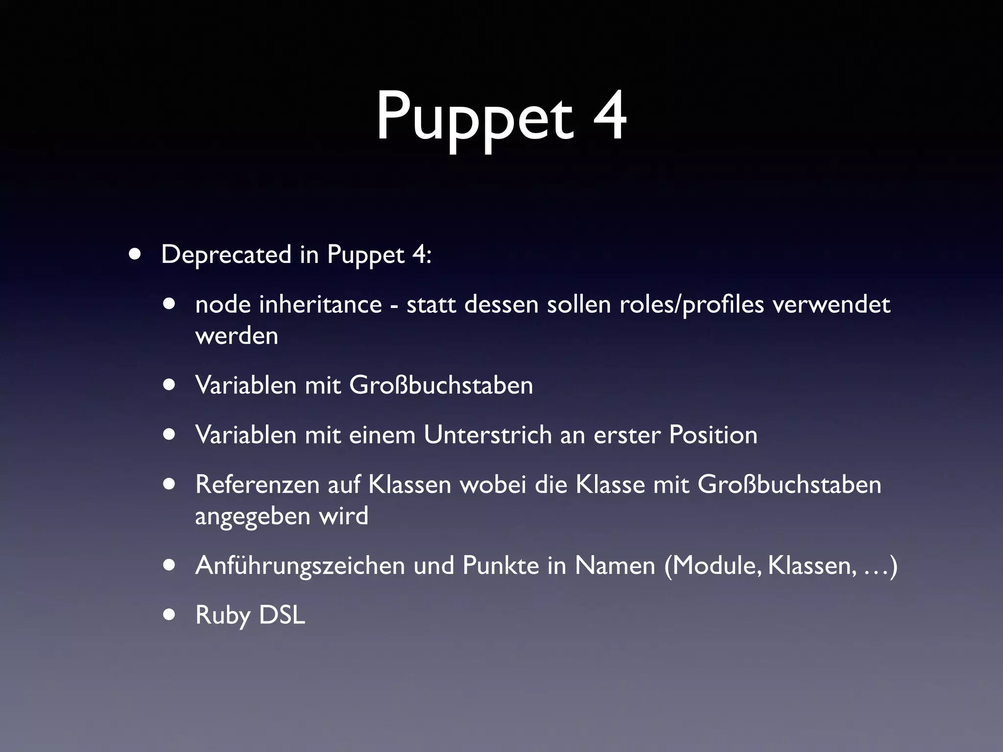 Puppet 4 
• Deprecated in Puppet 4: 
• node inheritance - statt dessen sollen roles/profiles verwendet 
werden 
• Variablen mit Großbuchstaben 
• Variablen mit einem Unterstrich an erster Position 
• Referenzen auf Klassen wobei die Klasse mit Großbuchstaben 
angegeben wird 
• Anführungszeichen und Punkte in Namen (Module, Klassen, …) 
• Ruby DSL 
 