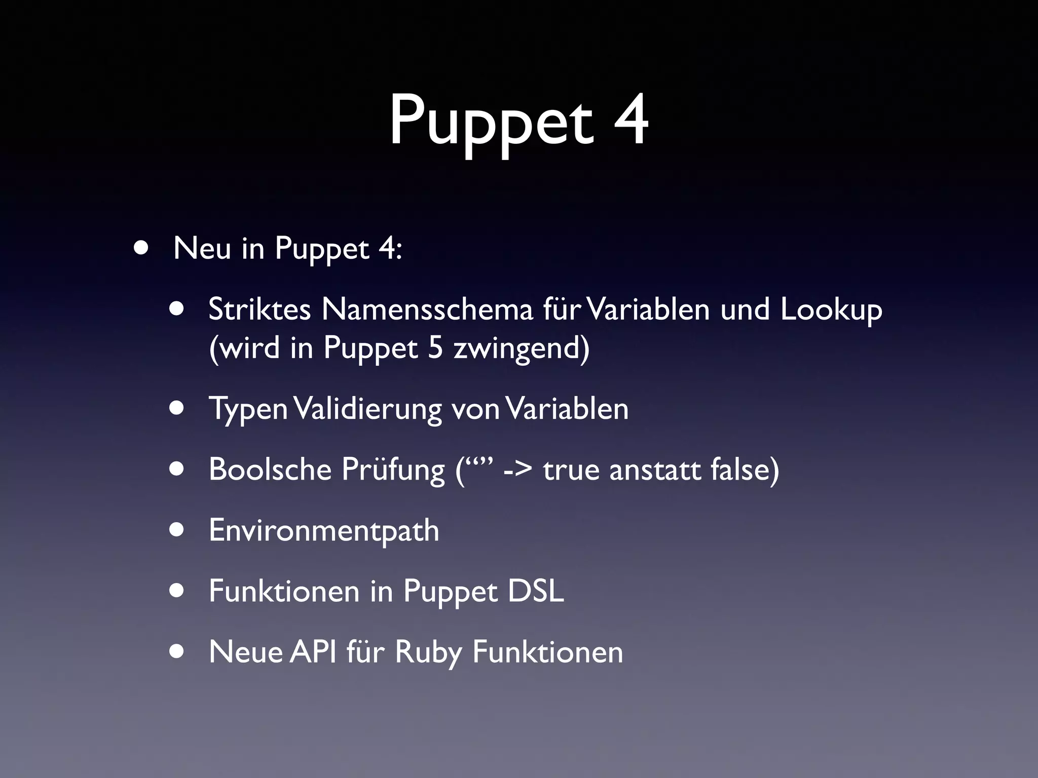 Puppet 4 
• Neu in Puppet 4: 
• Striktes Namensschema für Variablen und Lookup 
(wird in Puppet 5 zwingend) 
• Typen Validierung von Variablen 
• Boolsche Prüfung (“” -> true anstatt false) 
• Environmentpath 
• Funktionen in Puppet DSL 
• Neue API für Ruby Funktionen 
 