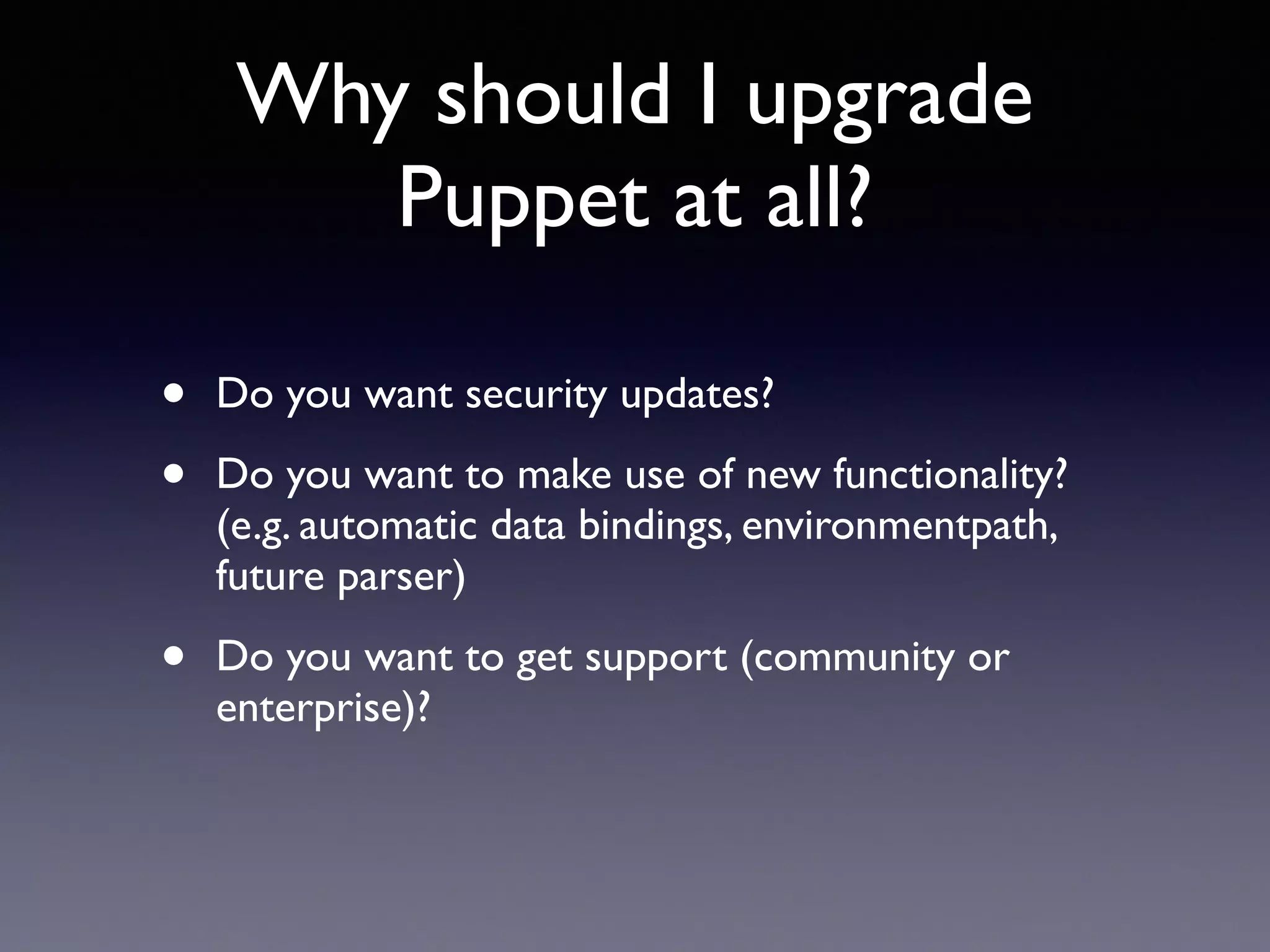 Why should I upgrade 
Puppet at all? 
• Do you want security updates? 
• Do you want to make use of new functionality? 
(e.g. automatic data bindings, environmentpath, 
future parser) 
• Do you want to get support (community or 
enterprise)? 
 