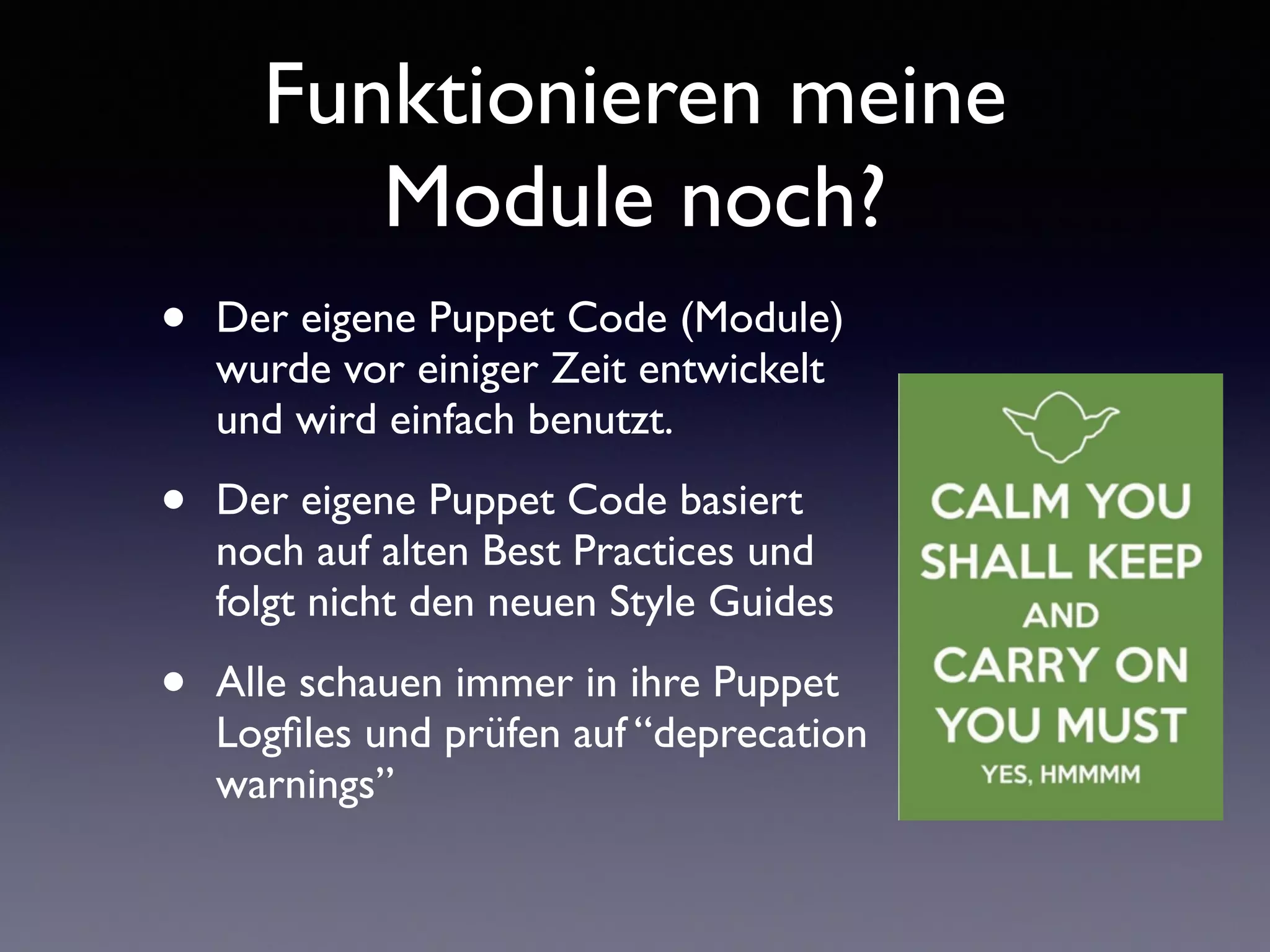 Funktionieren meine 
Module noch? 
• Der eigene Puppet Code (Module) 
wurde vor einiger Zeit entwickelt 
und wird einfach benutzt. 
• Der eigene Puppet Code basiert 
noch auf alten Best Practices und 
folgt nicht den neuen Style Guides 
• Alle schauen immer in ihre Puppet 
Logfiles und prüfen auf “deprecation 
warnings” 
 