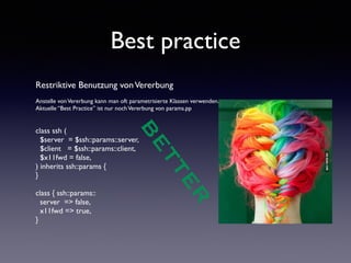 Best practice 
Restriktive Benutzung von Vererbung 
! 
Anstelle von Vererbung kann man oft parametrisierte Klassen verwenden. 
Aktuelle “Best Practice” ist nur noch Vererbung von params.pp 
!! 
BETTER 
class ssh ( 
$server = $ssh::params::server, 
$client = $ssh::params::client, 
$x11fwd = false, 
) inherits ssh::params { 
} 
! 
class { ssh::params:: 
server => false, 
x11fwd => true, 
} 
 