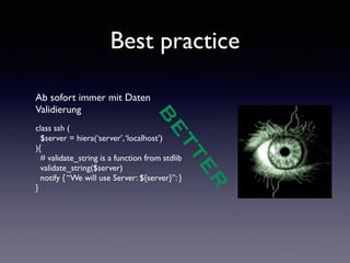 Best practice 
Ab sofort immer mit Daten 
Validierung 
! 
class ssh ( 
$server = hiera(‘server’, ‘localhost’) 
){ 
# validate_string is a function from stdlib 
validate_string($server) 
notify { “We will use Server: ${server}”: } 
} 
! 
BETTER 
 