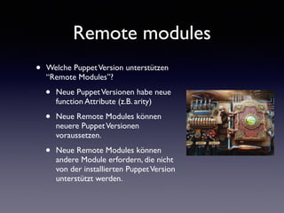 Remote modules 
• Welche Puppet Version unterstützen 
“Remote Modules”? 
• Neue Puppet Versionen habe neue 
function Attribute (z.B. arity) 
• Neue Remote Modules können 
neuere Puppet Versionen 
voraussetzen. 
• Neue Remote Modules können 
andere Module erfordern, die nicht 
von der installierten Puppet Version 
unterstützt werden. 
 