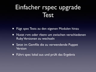 Einfacher rspec upgrade 
Test 
• Fügt spec Tests zu den eigenen Modulen hinzu 
• Nutzt rvm oder rbenv um zwischen verschiedenen 
Ruby Versionen zu wechseln 
• Setzt im Gemfile die zu verwendende Puppet 
Version 
• Führt spec lokal aus und prüft das Ergebnis 
 