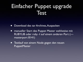 Einfacher Puppet upgrade 
Test 
• Download des tar Archives, Auspacken 
• manueller Start des Puppet Master wahlweise mit 
RUBYLIB oder ruby -I auf einem anderen Port (— 
masterport 8141) 
• Testlauf von einem Node gegen den neuen 
PuppetMaster 
 