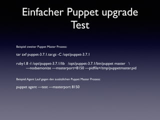 Einfacher Puppet upgrade 
Test 
Beispiel: zweiter Puppet Master Prozess: 
! 
tar zxf puppet-3.7.1.tar.gz -C /opt/puppet-3.7.1 
! 
ruby1.8 -I /opt/puppet-3.7.1/lib /opt/puppet-3.7.1/bin/puppet master  
—nodaemonize —masterport=8150 —pidfile=/tmp/puppetmaster.pid 
!! 
Beispiel: Agent Lauf gegen den zusätzlichen Puppet Master Prozess: 
! 
puppet agent —test —masterport 8150 
 