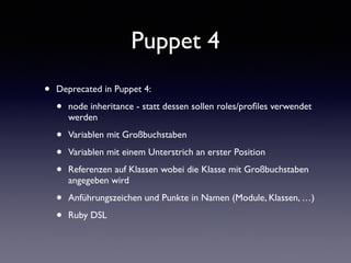Puppet 4 
• Deprecated in Puppet 4: 
• node inheritance - statt dessen sollen roles/profiles verwendet 
werden 
• Variablen mit Großbuchstaben 
• Variablen mit einem Unterstrich an erster Position 
• Referenzen auf Klassen wobei die Klasse mit Großbuchstaben 
angegeben wird 
• Anführungszeichen und Punkte in Namen (Module, Klassen, …) 
• Ruby DSL 
 