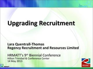 Upgrading RecruitmentUpgrading Recruitment
Lara Quentrall-Thomas
Regency Recruitment and Resources Limited
HRMATT’s 9th
Biennial Conference
Hilton Trinidad & Conference Center
14 May 2013
 