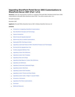 Upgrading SharePoint Portal Server 2003 Customizations to
SharePoint Server 2007 (Part 1 of 2)
Summary: Learn the requirements to perform an upgrade of Microsoft Office SharePoint Portal Server 2003
customizations to Microsoft Office SharePoint Server 2007. This article contains parts 1 & 2.

Microsoft Corporation

November 2007

Applies to: Microsoft Office SharePoint Server 2007, Windows SharePoint Services 3.0

Contents

        Introduction to Upgrading SharePoint Customizations

        New SharePoint Concepts and Terminology

        Feature Introduction

        Determining the Upgrade Approach

        Determining How to Handle Customizations

        Deprecated APIs That Require Action

        Upgrading Customized Features Within SharePoint Products and Technologies

        Running the Pre-Upgrade Scan Tool

        Creating Upgrade Definition Files

        Upgrading Custom Site Definitions

        Upgrading Custom Site Templates

        Upgrading Areas and Listings

        Upgrading Areas Based on Custom Site Definitions

        Upgrading List Definitions

        Upgrading Customized (Unghosted) Pages

        Upgrading Custom Web Parts

        Upgrading Custom Event Handlers

        Upgrading Custom Themes and Style Sheets

        Upgrading Custom Code or Pages in Layouts Folders

        Inclusions or Exclusions

        Upgrading Third-Party Customizations

        Conclusion

        Additional Resources
 