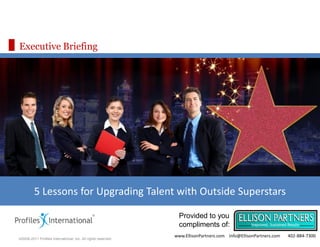 Executive Briefing




         5 Lessons for Upgrading Talent with Outside Superstars

                                                                 Provided to you
                                                                 compliments of:
                                                               www.EllisonPartners.com Info@EllisonPartners.com   402-884-7300
©2009-2011 Profiles International, Inc. All rights reserved.
 