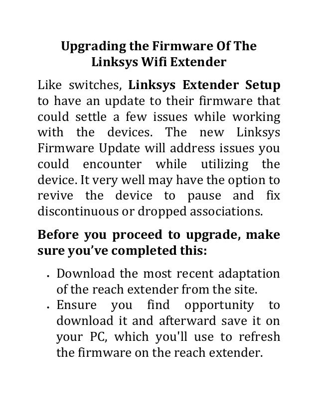 Upgrading the Firmware Of The
Linksys Wifi Extender
Like switches, Linksys Extender Setup
to have an update to their firmware that
could settle a few issues while working
with the devices. The new Linksys
Firmware Update will address issues you
could encounter while utilizing the
device. It very well may have the option to
revive the device to pause and fix
discontinuous or dropped associations.
Before you proceed to upgrade, make
sure you’ve completed this:
 Download the most recent adaptation
of the reach extender from the site.
 Ensure you find opportunity to
download it and afterward save it on
your PC, which you'll use to refresh
the firmware on the reach extender.
 