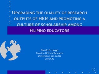 Upgrading the quality of research outputs of HEIs and promoting a culture of scholarship among Filipino educators Danilo B. Largo Director, Office of Research University of San Carlos Cebu City 01 