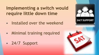 Implementing a switch would 
require little down time 
 Installed over the weekend 
 Minimal training required 
 24/7 Support 
 
