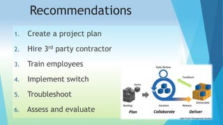 Recommendations 
1. Create a project plan 
2. Hire 3rd party contractor 
3. Train employees 
4. Implement switch 
5. Troubleshoot 
6. Assess and evaluate 
 