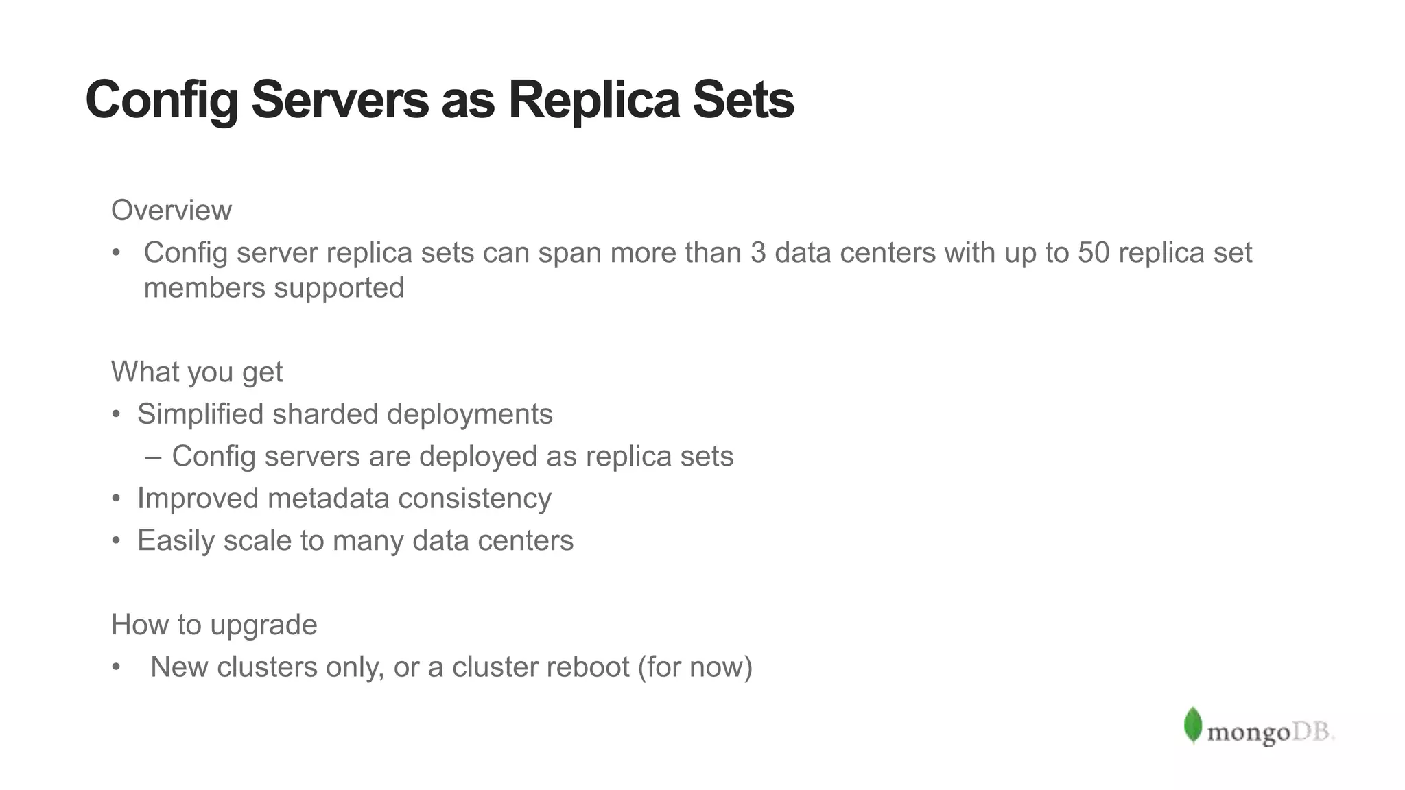 Config Servers as Replica Sets
Overview
• Config server replica sets can span more than 3 data centers with up to 50 replica set
members supported
What you get
• Simplified sharded deployments
– Config servers are deployed as replica sets
• Improved metadata consistency
• Easily scale to many data centers
How to upgrade
• New clusters only, or a cluster reboot (for now)
 