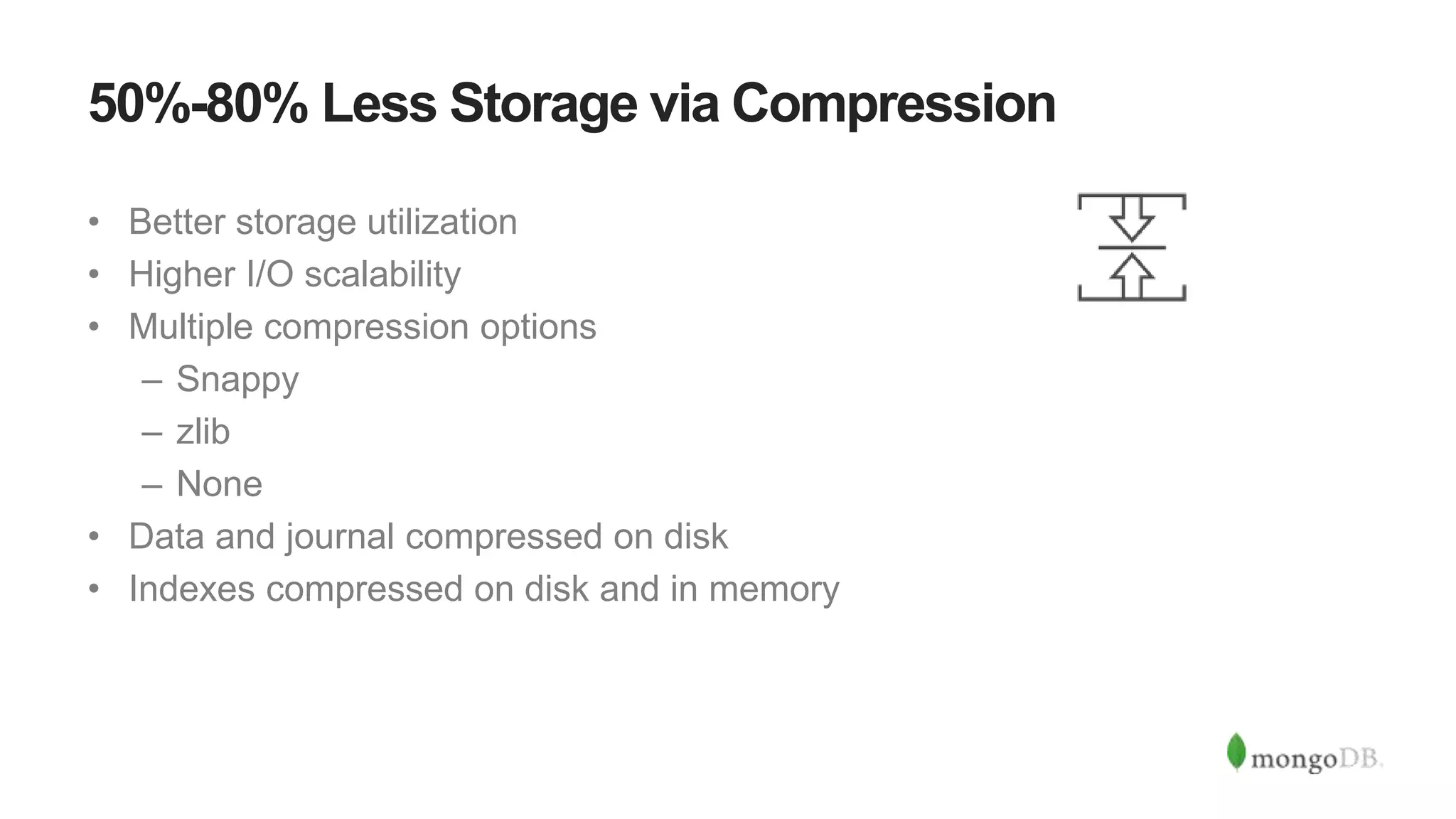 50%-80% Less Storage via Compression
• Better storage utilization
• Higher I/O scalability
• Multiple compression options
– Snappy
– zlib
– None
• Data and journal compressed on disk
• Indexes compressed on disk and in memory
 