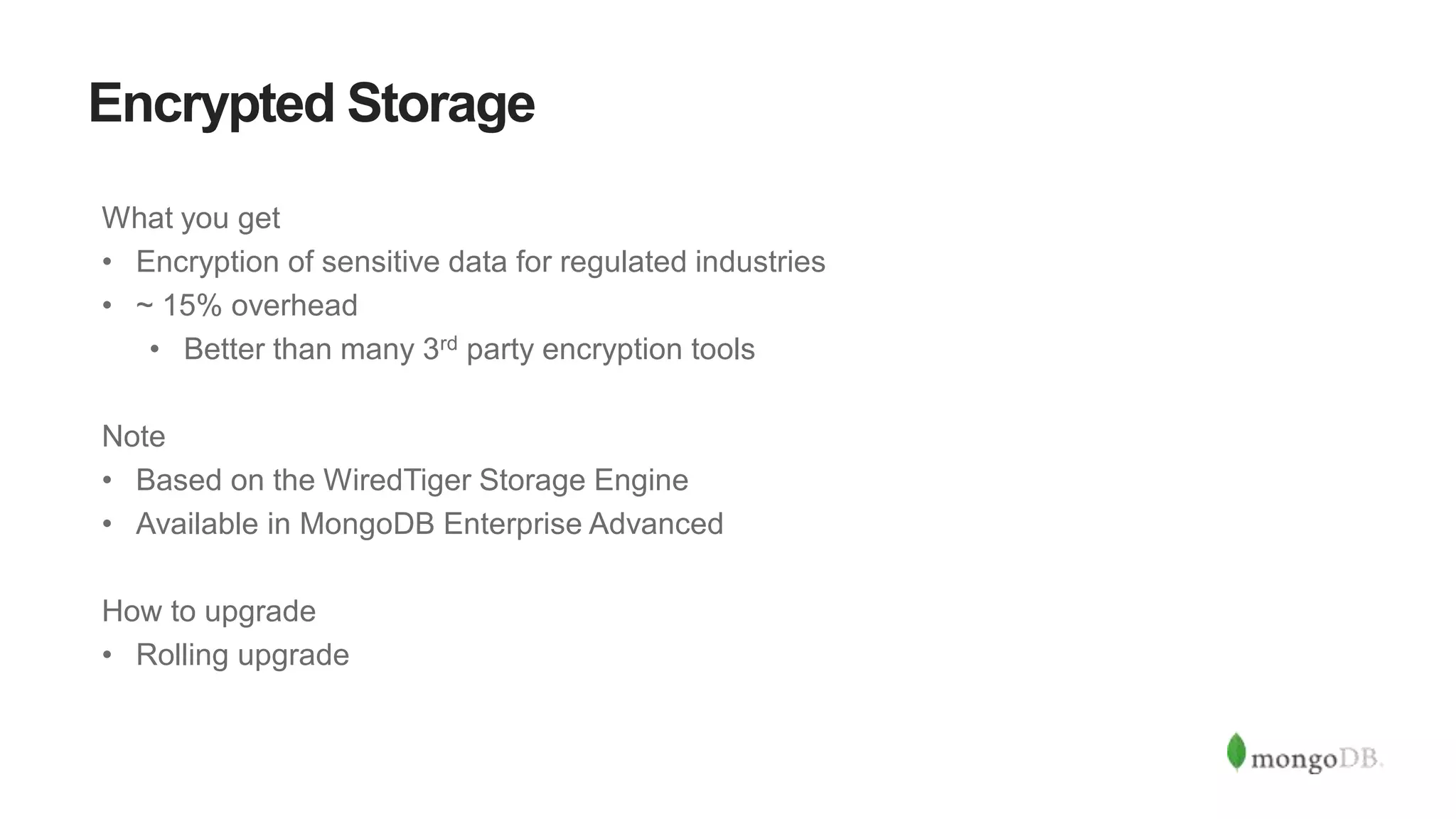 Encrypted Storage
What you get
• Encryption of sensitive data for regulated industries
• ~ 15% overhead
• Better than many 3rd party encryption tools
Note
• Based on the WiredTiger Storage Engine
• Available in MongoDB Enterprise Advanced
How to upgrade
• Rolling upgrade
 
