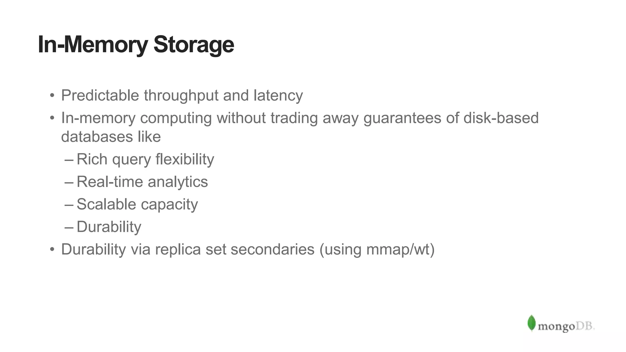 In-Memory Storage
• Predictable throughput and latency
• In-memory computing without trading away guarantees of disk-based
databases like
– Rich query flexibility
– Real-time analytics
– Scalable capacity
– Durability
• Durability via replica set secondaries (using mmap/wt)
 