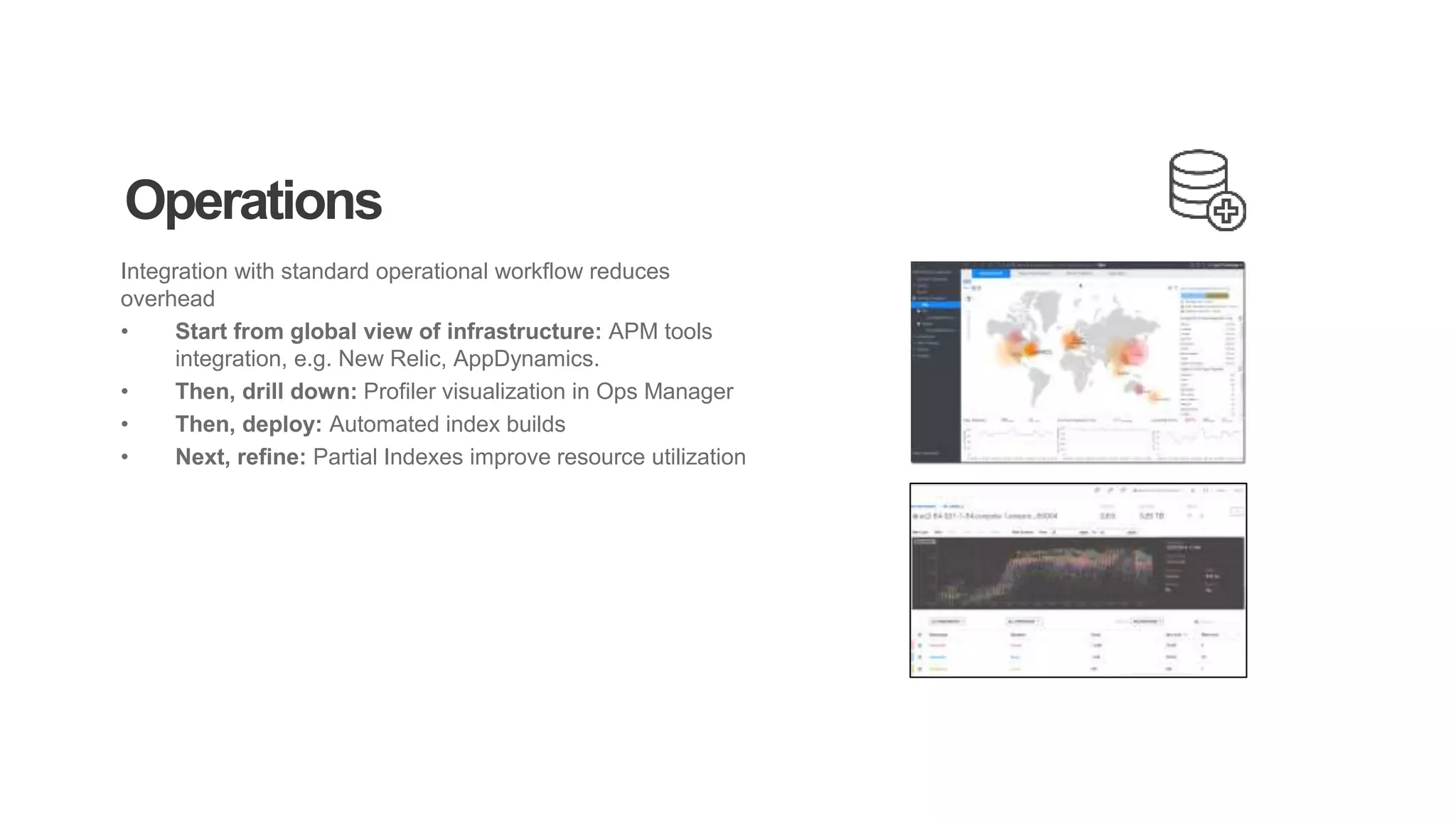 Operations
Integration with standard operational workflow reduces
overhead
• Start from global view of infrastructure: APM tools
integration, e.g. New Relic, AppDynamics.
• Then, drill down: Profiler visualization in Ops Manager
• Then, deploy: Automated index builds
• Next, refine: Partial Indexes improve resource utilization
 