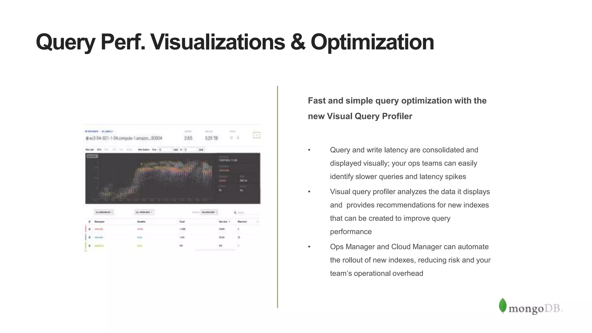 Query Perf. Visualizations & Optimization
Fast and simple query optimization with the
new Visual Query Profiler
• Query and write latency are consolidated and
displayed visually; your ops teams can easily
identify slower queries and latency spikes
• Visual query profiler analyzes the data it displays
and provides recommendations for new indexes
that can be created to improve query
performance
• Ops Manager and Cloud Manager can automate
the rollout of new indexes, reducing risk and your
team’s operational overhead
 