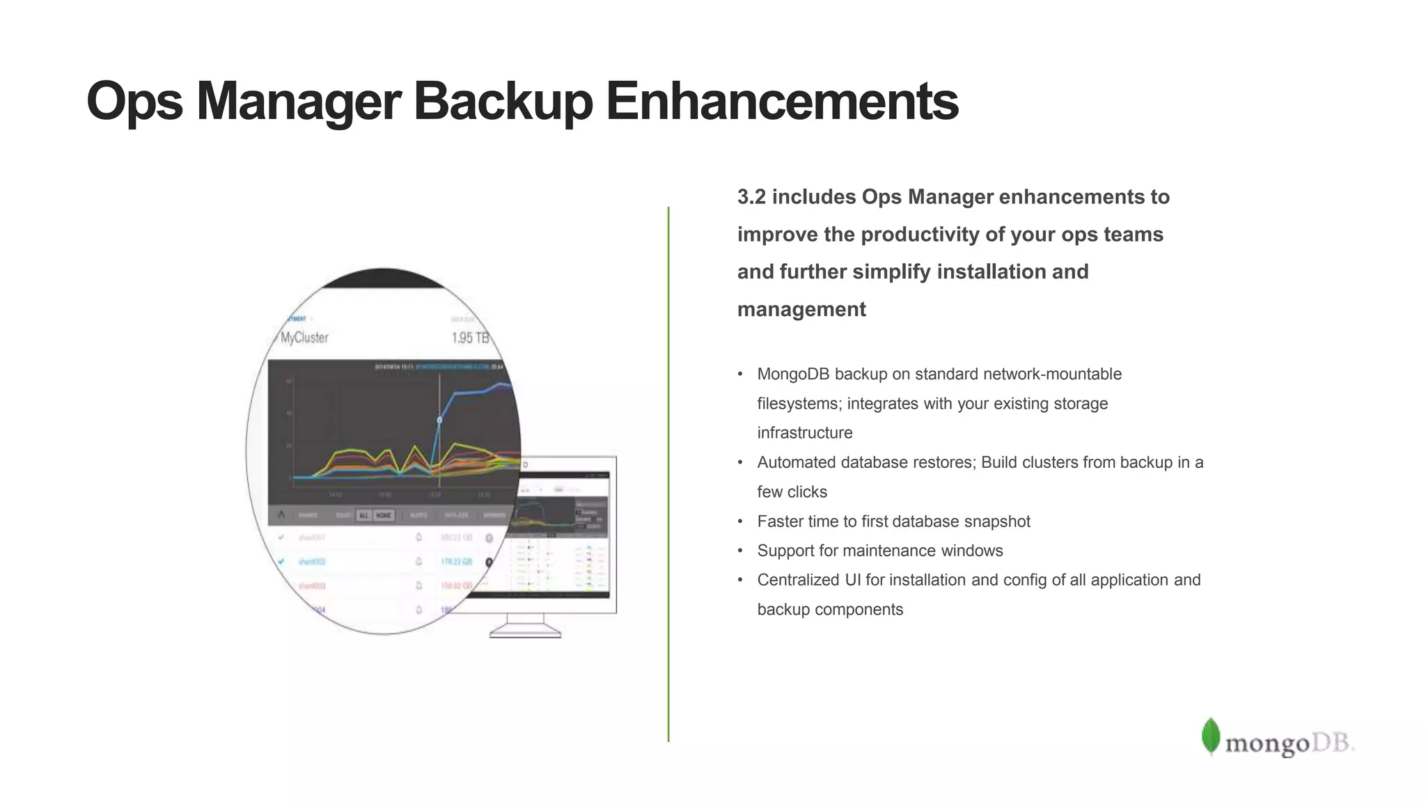 Ops Manager Backup Enhancements
3.2 includes Ops Manager enhancements to
improve the productivity of your ops teams
and further simplify installation and
management
• MongoDB backup on standard network-mountable
filesystems; integrates with your existing storage
infrastructure
• Automated database restores; Build clusters from backup in a
few clicks
• Faster time to first database snapshot
• Support for maintenance windows
• Centralized UI for installation and config of all application and
backup components
 