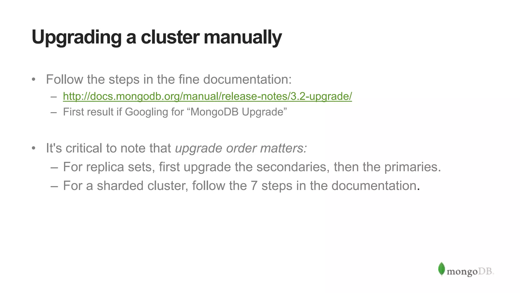 Upgrading a cluster manually
• Follow the steps in the fine documentation:
– http://docs.mongodb.org/manual/release-notes/3.2-upgrade/
– First result if Googling for “MongoDB Upgrade”
• It's critical to note that upgrade order matters:
– For replica sets, first upgrade the secondaries, then the primaries.
– For a sharded cluster, follow the 7 steps in the documentation.
 