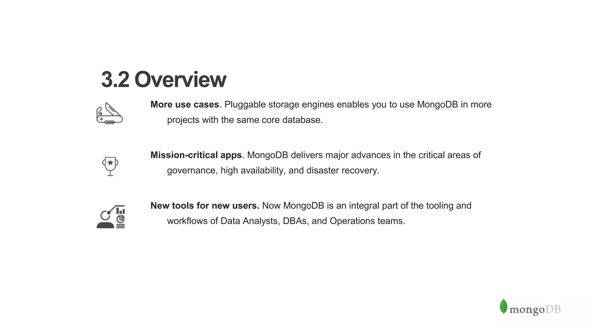 More use cases. Pluggable storage engines enables you to use MongoDB in more
projects with the same core database.
Mission-critical apps. MongoDB delivers major advances in the critical areas of
governance, high availability, and disaster recovery.
New tools for new users. Now MongoDB is an integral part of the tooling and
workflows of Data Analysts, DBAs, and Operations teams.
3.2 Overview
 