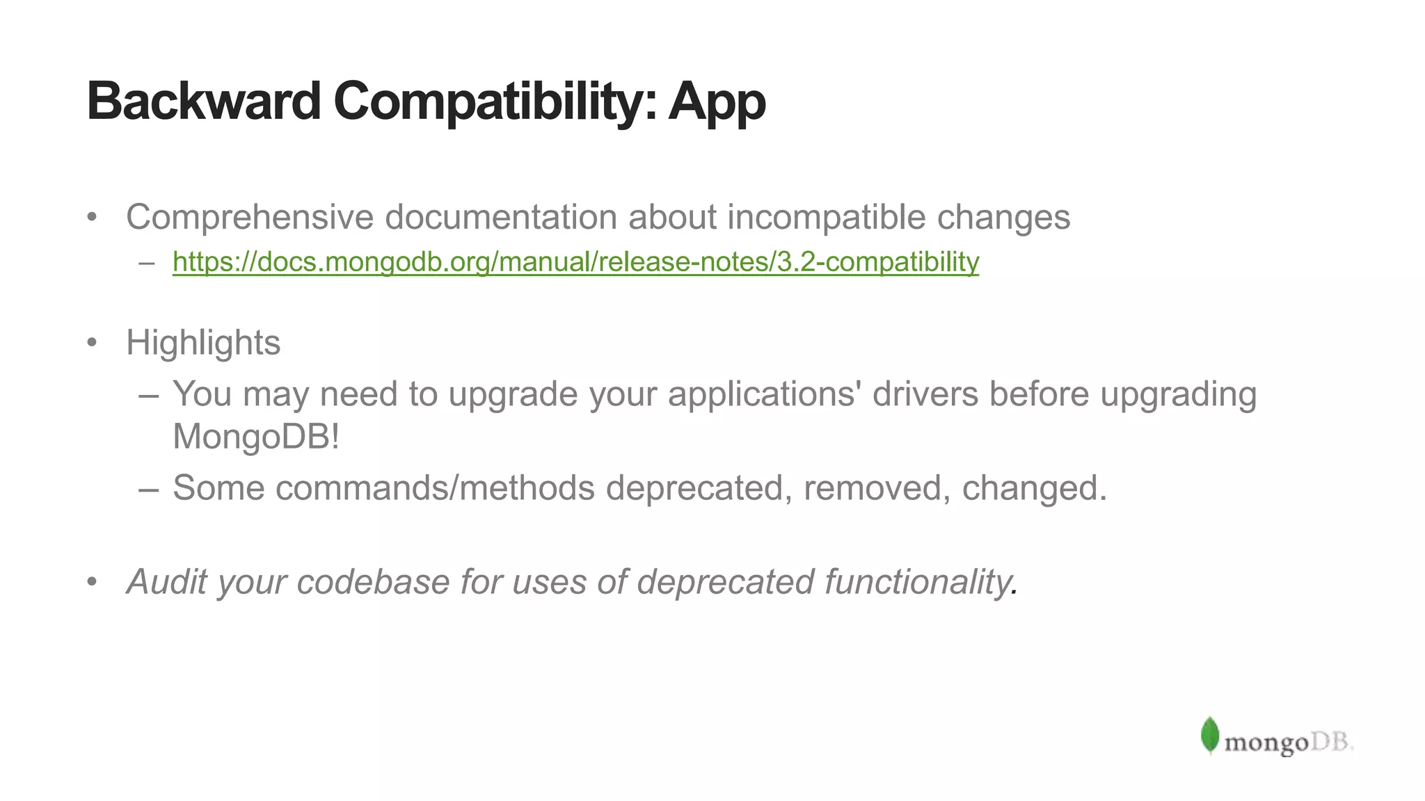 Backward Compatibility: App
• Comprehensive documentation about incompatible changes
– https://docs.mongodb.org/manual/release-notes/3.2-compatibility
• Highlights
– You may need to upgrade your applications' drivers before upgrading
MongoDB!
– Some commands/methods deprecated, removed, changed.
• Audit your codebase for uses of deprecated functionality.
 