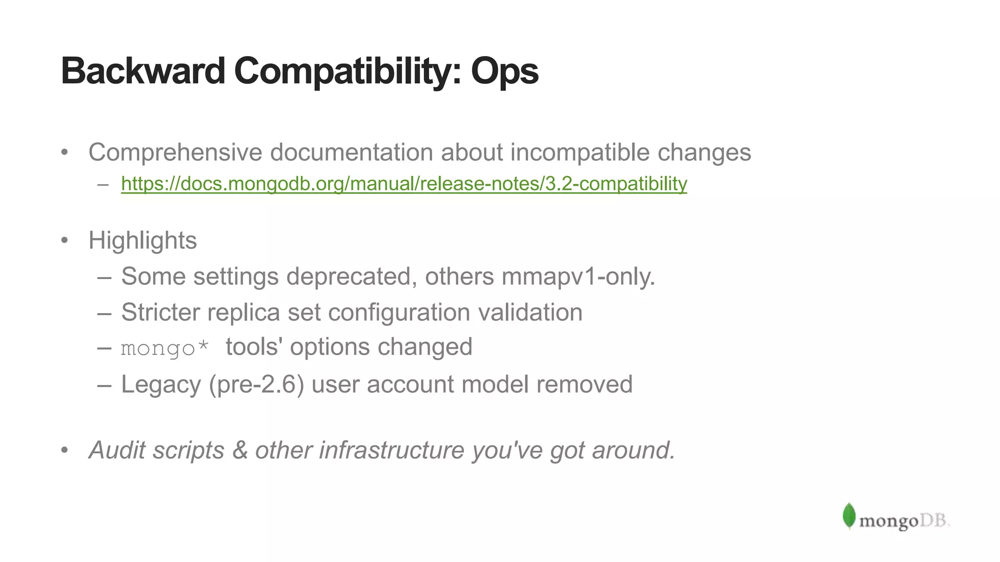 Backward Compatibility: Ops
• Comprehensive documentation about incompatible changes
– https://docs.mongodb.org/manual/release-notes/3.2-compatibility
• Highlights
– Some settings deprecated, others mmapv1-only.
– Stricter replica set configuration validation
– mongo* tools' options changed
– Legacy (pre-2.6) user account model removed
• Audit scripts & other infrastructure you've got around.
 