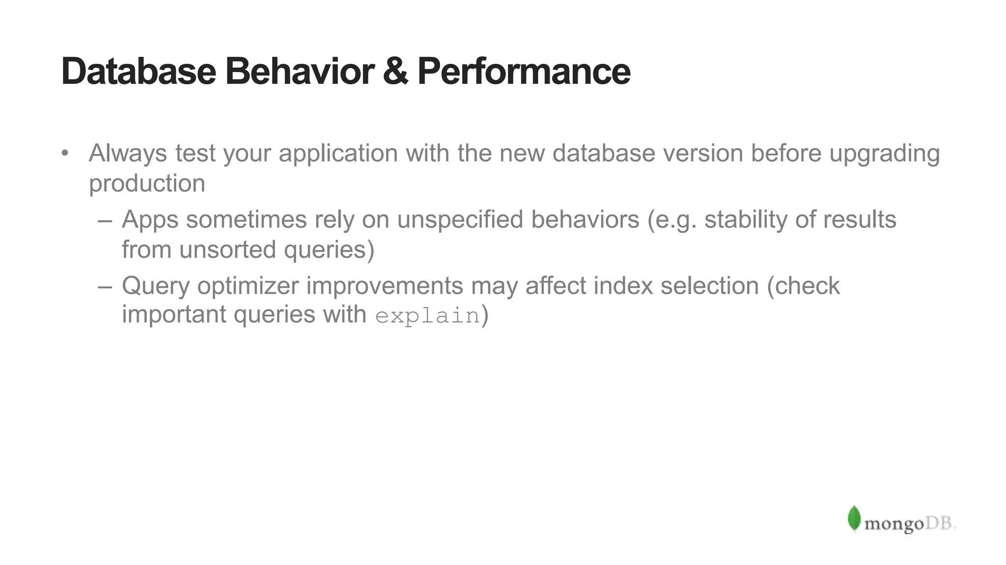Database Behavior & Performance
• Always test your application with the new database version before upgrading
production
– Apps sometimes rely on unspecified behaviors (e.g. stability of results
from unsorted queries)
– Query optimizer improvements may affect index selection (check
important queries with explain)
 