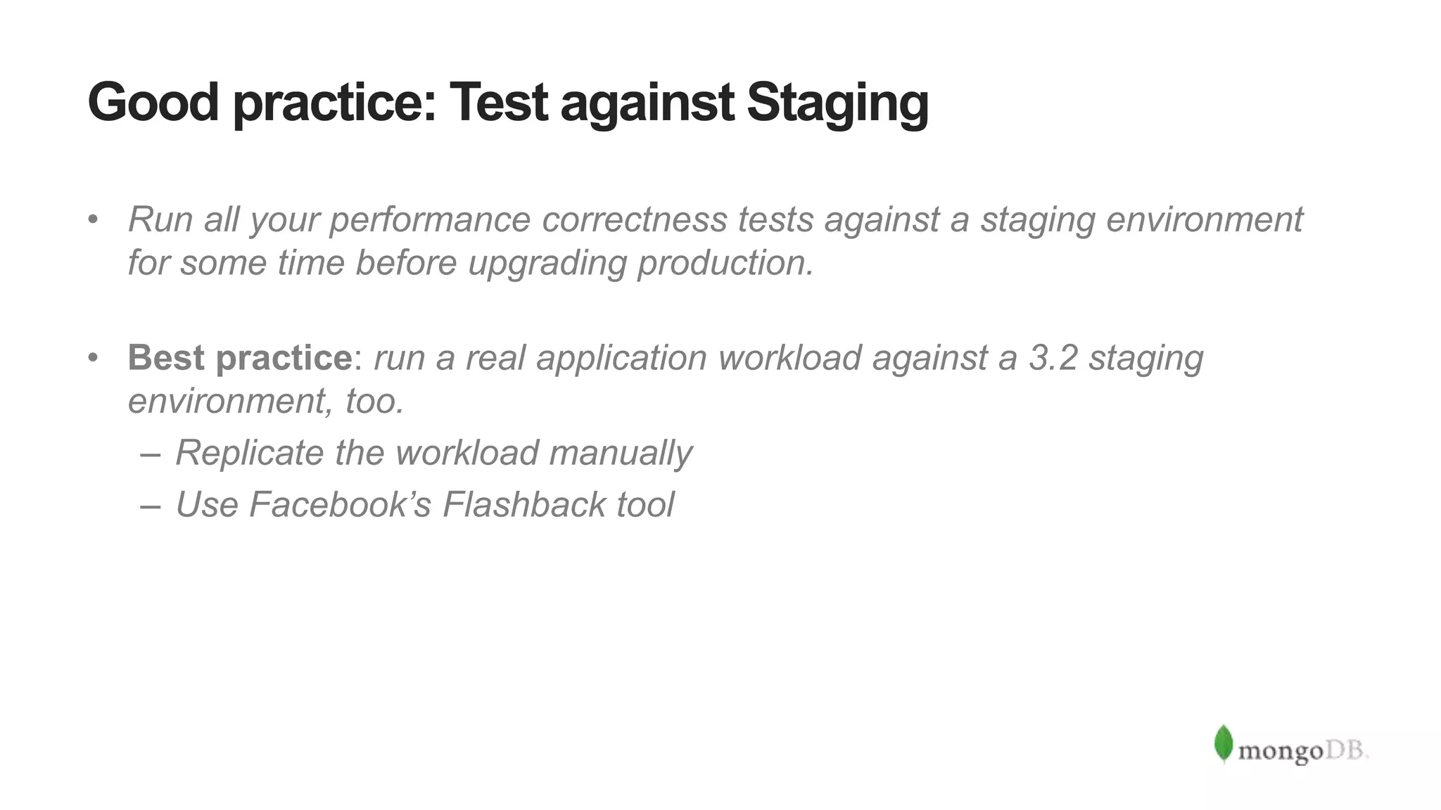 Good practice: Test against Staging
• Run all your performance correctness tests against a staging environment
for some time before upgrading production.
• Best practice: run a real application workload against a 3.2 staging
environment, too.
– Replicate the workload manually
– Use Facebook’s Flashback tool
 
