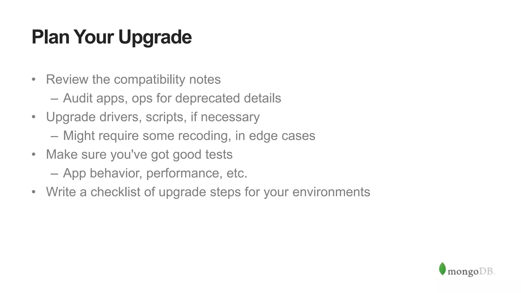 Plan Your Upgrade
• Review the compatibility notes
– Audit apps, ops for deprecated details
• Upgrade drivers, scripts, if necessary
– Might require some recoding, in edge cases
• Make sure you've got good tests
– App behavior, performance, etc.
• Write a checklist of upgrade steps for your environments
 