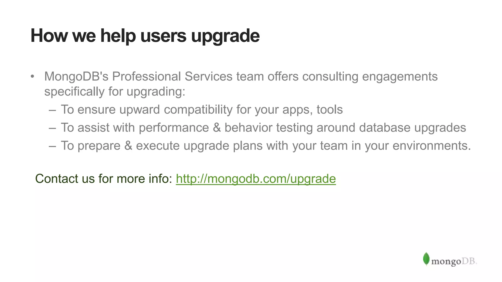 How we help users upgrade
• MongoDB's Professional Services team offers consulting engagements
specifically for upgrading:
– To ensure upward compatibility for your apps, tools
– To assist with performance & behavior testing around database upgrades
– To prepare & execute upgrade plans with your team in your environments.
Contact us for more info: http://mongodb.com/upgrade
 