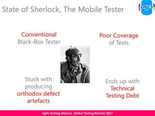 Agile Testing Alliance Global Testing Retreat 2017
State of Sherlock, The Mobile Tester
Conventional
Black-Box Tester
Poor Coverage
of Tests
Stuck with
producing
orthodox defect
artefacts
Ends up with
Technical
Testing Debt
 
