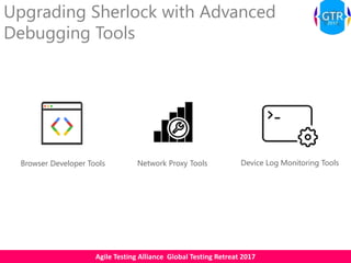 Agile Testing Alliance Global Testing Retreat 2017
Upgrading Sherlock with Advanced
Debugging Tools
Network Proxy ToolsBrowser Developer Tools Device Log Monitoring Tools
 