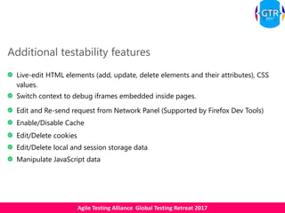 Agile Testing Alliance Global Testing Retreat 2017
Additional testability features
Live-edit HTML elements (add, update, delete elements and their attributes), CSS
values.
Switch context to debug iframes embedded inside pages.
Edit and Re-send request from Network Panel (Supported by Firefox Dev Tools)
Enable/Disable Cache
Edit/Delete cookies
Edit/Delete local and session storage data
Manipulate JavaScript data
 