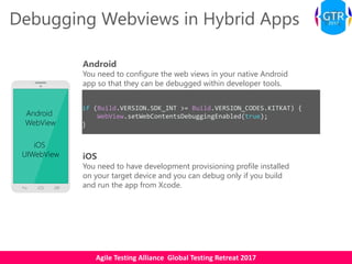 Agile Testing Alliance Global Testing Retreat 2017
Debugging Webviews in Hybrid Apps
Android
WebView
iOS
UIWebView
Android
You need to configure the web views in your native Android
app so that they can be debugged within developer tools.
if (Build.VERSION.SDK_INT >= Build.VERSION_CODES.KITKAT) {
WebView.setWebContentsDebuggingEnabled(true);
}
iOS
You need to have development provisioning profile installed
on your target device and you can debug only if you build
and run the app from Xcode.
 