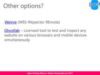 Agile Testing Alliance Global Testing Retreat 2017
Other options?
Weinre (WEb INspector REmote)
Ghostlab – Licensed tool to test and inspect any
website on various browsers and mobile devices
simultaneously
 