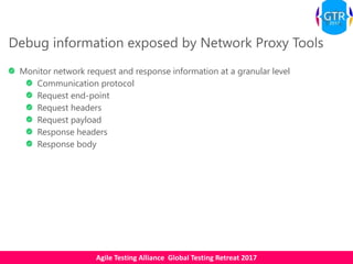 Agile Testing Alliance Global Testing Retreat 2017
Debug information exposed by Network Proxy Tools
Monitor network request and response information at a granular level
Communication protocol
Request end-point
Request headers
Request payload
Response headers
Response body
 
