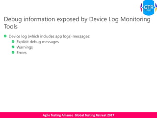 Agile Testing Alliance Global Testing Retreat 2017
Debug information exposed by Device Log Monitoring
Tools
Device log (which includes app logs) messages:
Explicit debug messages
Warnings
Errors
 
