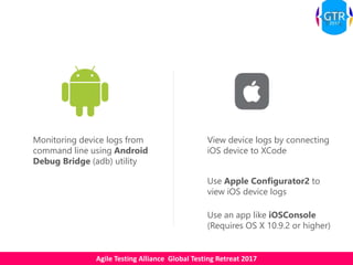 Agile Testing Alliance Global Testing Retreat 2017
Monitoring device logs from
command line using Android
Debug Bridge (adb) utility
View device logs by connecting
iOS device to XCode
Use Apple Configurator2 to
view iOS device logs
Use an app like iOSConsole
(Requires OS X 10.9.2 or higher)
 