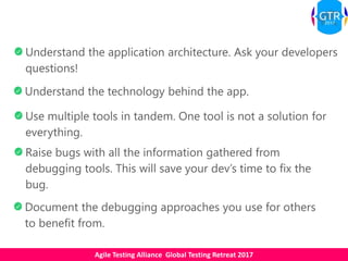Agile Testing Alliance Global Testing Retreat 2017
Understand the application architecture. Ask your developers
questions!
Understand the technology behind the app.
Raise bugs with all the information gathered from
debugging tools. This will save your dev’s time to fix the
bug.
Use multiple tools in tandem. One tool is not a solution for
everything.
Document the debugging approaches you use for others
to benefit from.
 