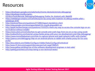 Agile Testing Alliance Global Testing Retreat 2017
Resources
• https://developers.google.com/web/tools/chrome-devtools/remote-debugging/
• https://developer.mozilla.org/en-
US/docs/Tools/Remote_Debugging/Debugging_Firefox_for_Android_with_WebIDE
• https://webdesign.tutsplus.com/articles/quick-tip-using-web-inspector-to-debug-mobile-safari--
webdesign-8787
• http://stackoverflow.com/questions/3712883/logcat-standalone-client
• https://play.google.com/store/apps/details?id=org.jtb.alogcat&hl=en
• http://apple.stackexchange.com/questions/155552/is-there-any-way-to-access-the-console-logs-on-an-
ios-8-device-without-installin
• https://www.utest.com/articles/how-to-get-console-and-crash-logs-from-ios-on-a-mac-using-xcode
• http://codewithchris.com/tutorial-using-charles-proxy-with-your-ios-development-and-http-debugging/
• https://www.moncefbelyamani.com/how-to-capture-iphone-and-ipad-network-traffic-with-charles/
• https://jaanus.com/debugging-http-on-an-android-phone-or-tablet-with-charles-proxy-for-fun-and-
profit/
• http://docs.telerik.com/fiddler/Configure-Fiddler/Tasks/ConfigureForAndroid
• http://www-01.ibm.com/support/docview.wss?uid=swg21968525
• http://www.gallop.net/blog/rise-of-the-software-development-engineer-in-test-sdet/
• http://qablog.practitest.com/stop-being-a-non-technical-tester/
 