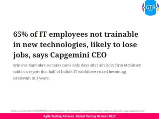 Agile Testing Alliance Global Testing Retreat 2017
https://scroll.in/latest/829780/65-of-it-employees-not-trainable-in-new-technologies-likely-to-lose-jobs-says-capgemini-ceo
 