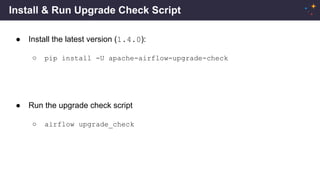 Install & Run Upgrade Check Script
● Install the latest version (1.4.0):
○ pip install -U apache-airflow-upgrade-check
● Run the upgrade check script
○ airflow upgrade_check
 