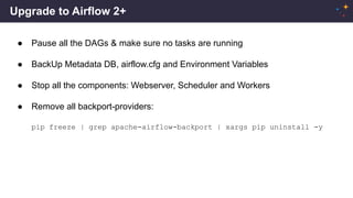 Upgrade to Airflow 2+
● Pause all the DAGs & make sure no tasks are running
● BackUp Metadata DB, airflow.cfg and Environment Variables
● Stop all the components: Webserver, Scheduler and Workers
● Remove all backport-providers:
pip freeze | grep apache-airflow-backport | xargs pip uninstall -y
 