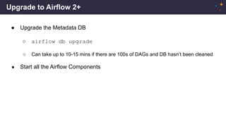 Upgrade to Airflow 2+
● Upgrade the Metadata DB
○ airflow db upgrade
○ Can take up to 10-15 mins if there are 100s of DAGs and DB hasn’t been cleaned
● Start all the Airflow Components
 