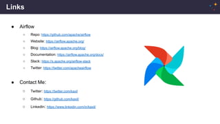 Links
● Airflow
○ Repo: https://github.com/apache/airflow
○ Website: https://airflow.apache.org/
○ Blog: https://airflow.apache.org/blog/
○ Documentation: https://airflow.apache.org/docs/
○ Slack: https://s.apache.org/airflow-slack
○ Twitter: https://twitter.com/apacheairflow
● Contact Me:
○ Twitter: https://twitter.com/kaxil
○ Github: https://github.com/kaxil/
○ LinkedIn: https://www.linkedin.com/in/kaxil/
 
